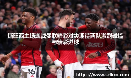 斯旺西主场迎战曼联精彩对决期待两队激烈碰撞与精彩进球