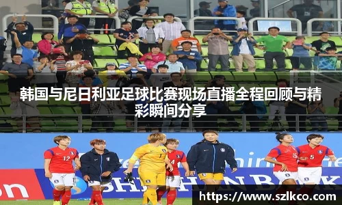 韩国与尼日利亚足球比赛现场直播全程回顾与精彩瞬间分享